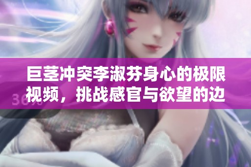 巨茎冲突李淑芬身心的极限视频，挑战感官与欲望的边界