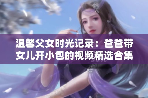 温馨父女时光记录：爸爸带女儿开小包的视频精选合集