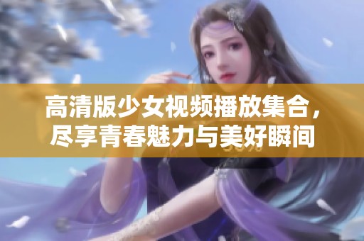 高清版少女视频播放集合，尽享青春魅力与美好瞬间