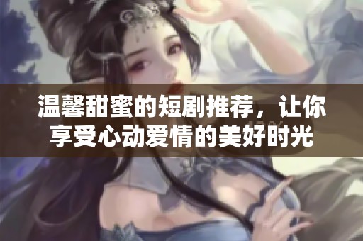 温馨甜蜜的短剧推荐，让你享受心动爱情的美好时光