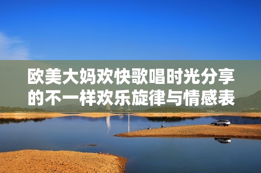 欧美大妈欢快歌唱时光分享的不一样欢乐旋律与情感表达