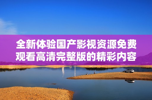 全新体验国产影视资源免费观看高清完整版的精彩内容尽在这里