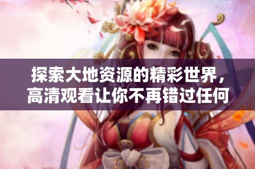 探索大地资源的精彩世界，高清观看让你不再错过任何细节