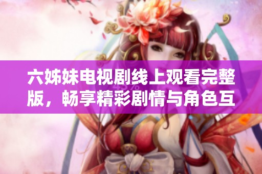 六姊妹电视剧线上观看完整版，畅享精彩剧情与角色互动