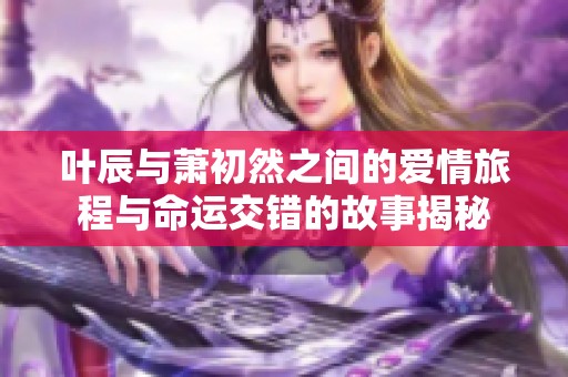 叶辰与萧初然之间的爱情旅程与命运交错的故事揭秘