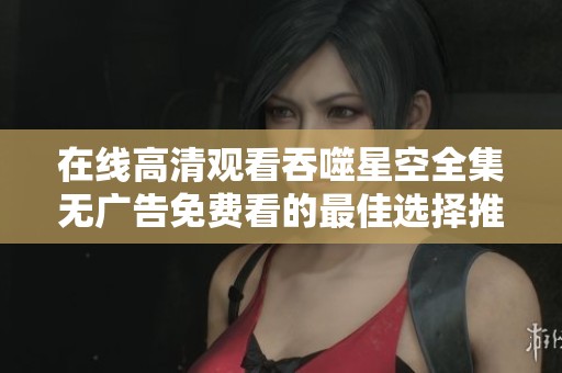 在线高清观看吞噬星空全集无广告免费看的最佳选择推荐