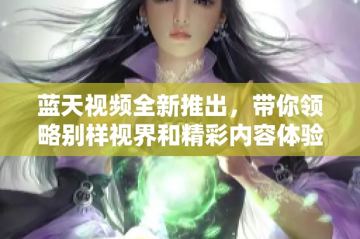 蓝天视频全新推出，带你领略别样视界和精彩内容体验