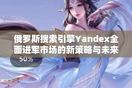 俄罗斯搜索引擎Yandex全面进军市场的新策略与未来展望