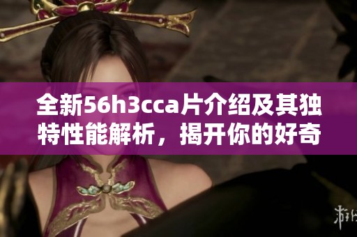 全新56h3cca片介绍及其独特性能解析，揭开你的好奇之旅
