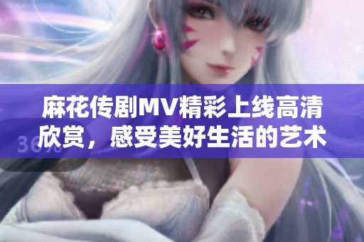 麻花传剧MV精彩上线高清欣赏，感受美好生活的艺术魅力