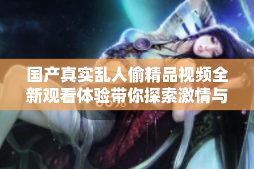 国产真实乱人偷精品视频全新观看体验带你探索激情与刺激的世界
