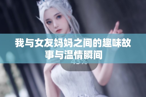 我与女友妈妈之间的趣味故事与温情瞬间