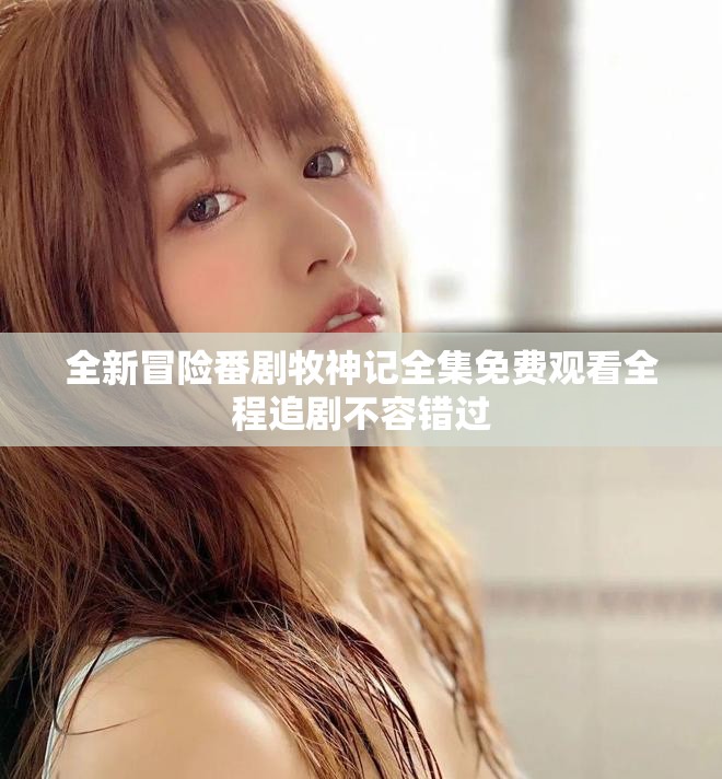 全新冒险番剧牧神记全集免费观看全程追剧不容错过
