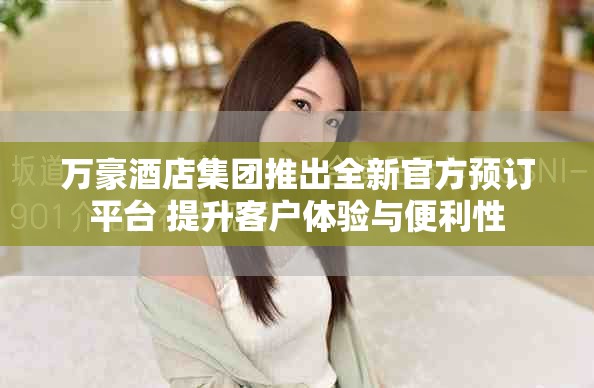 万豪酒店集团推出全新官方预订平台 提升客户体验与便利性