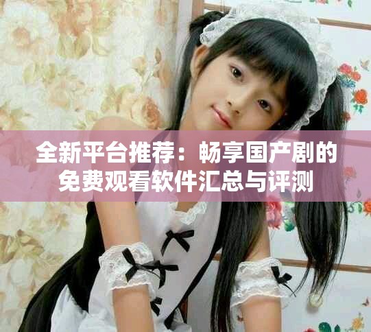 全新平台推荐：畅享国产剧的免费观看软件汇总与评测