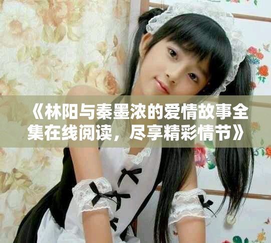 《林阳与秦墨浓的爱情故事全集在线阅读，尽享精彩情节》