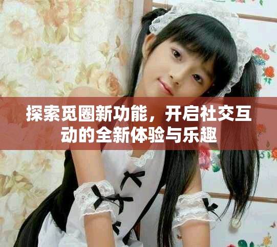 探索觅圈新功能，开启社交互动的全新体验与乐趣