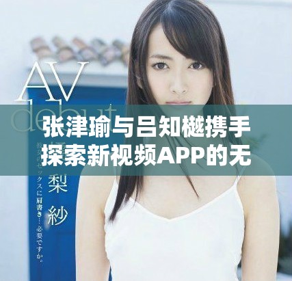 张津瑜与吕知樾携手探索新视频APP的无限可能性