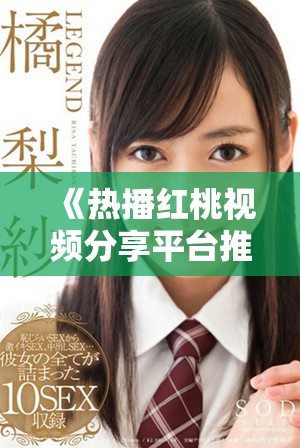 《热播红桃视频分享平台推荐，精彩内容不容错过》