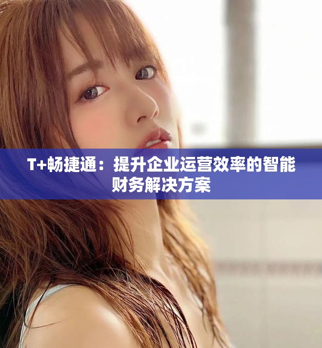 T+畅捷通：提升企业运营效率的智能财务解决方案