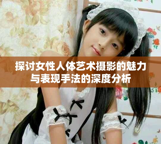 探讨女性人体艺术摄影的魅力与表现手法的深度分析