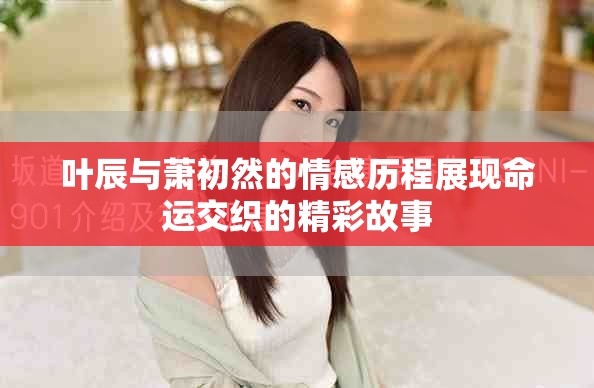 叶辰与萧初然的情感历程展现命运交织的精彩故事