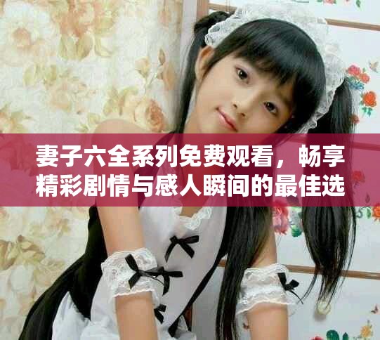 妻子六全系列免费观看，畅享精彩剧情与感人瞬间的最佳选择