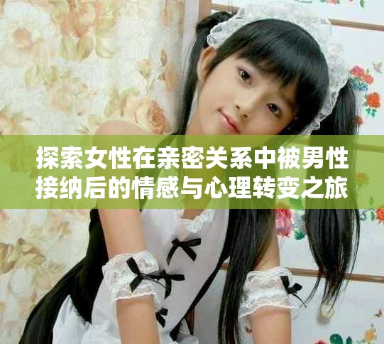 探索女性在亲密关系中被男性接纳后的情感与心理转变之旅