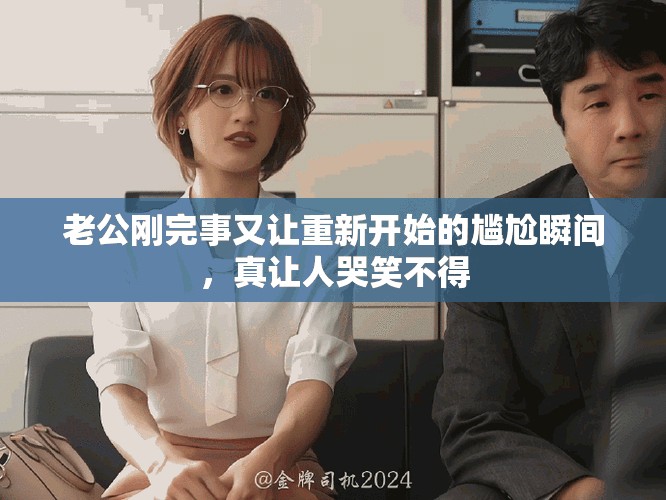 老公刚完事又让重新开始的尴尬瞬间，真让人哭笑不得