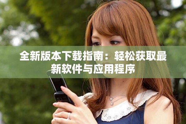 全新版本下载指南：轻松获取最新软件与应用程序