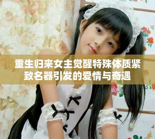 重生归来女主觉醒特殊体质紧致名器引发的爱情与奇遇