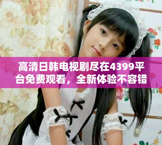 高清日韩电视剧尽在4399平台免费观看，全新体验不容错过