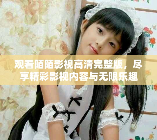 观看陌陌影视高清完整版，尽享精彩影视内容与无限乐趣