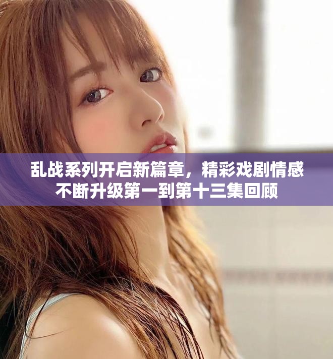 乱战系列开启新篇章，精彩戏剧情感不断升级第一到第十三集回顾