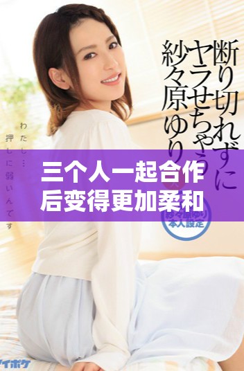 三个人一起合作后变得更加柔和的故事分享与探讨