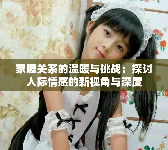 家庭关系的温暖与挑战：探讨人际情感的新视角与深度