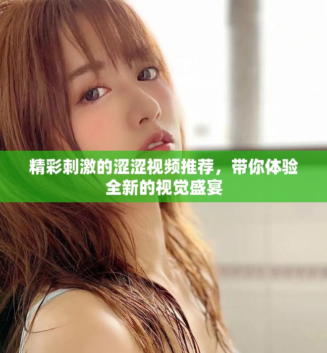 精彩刺激的涩涩视频推荐，带你体验全新的视觉盛宴