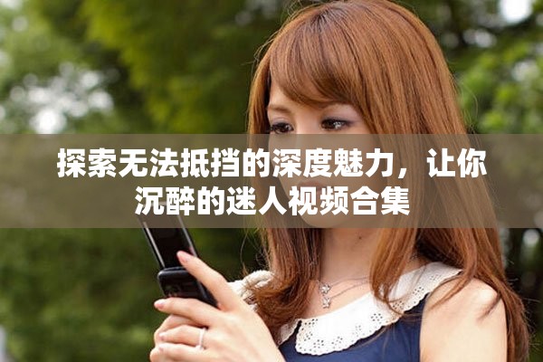 探索无法抵挡的深度魅力，让你沉醉的迷人视频合集