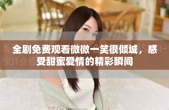 全剧免费观看微微一笑很倾城，感受甜蜜爱情的精彩瞬间