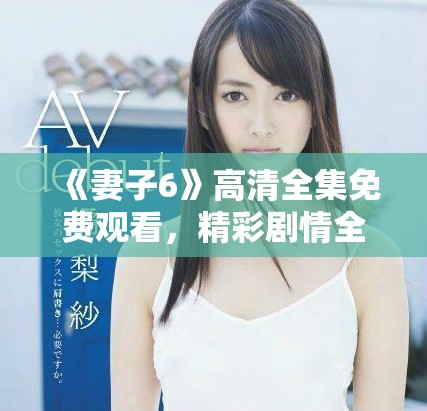 《妻子6》高清全集免费观看，精彩剧情全解读与角色深度分析