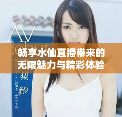 畅享水仙直播带来的无限魅力与精彩体验，快来一起参与吧
