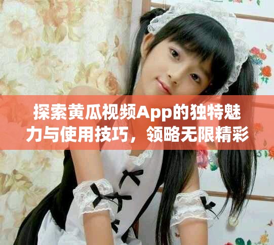 探索黄瓜视频App的独特魅力与使用技巧，领略无限精彩内容