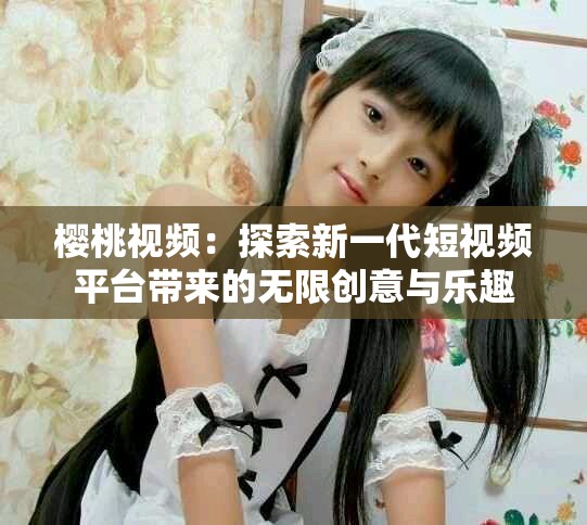樱桃视频：探索新一代短视频平台带来的无限创意与乐趣