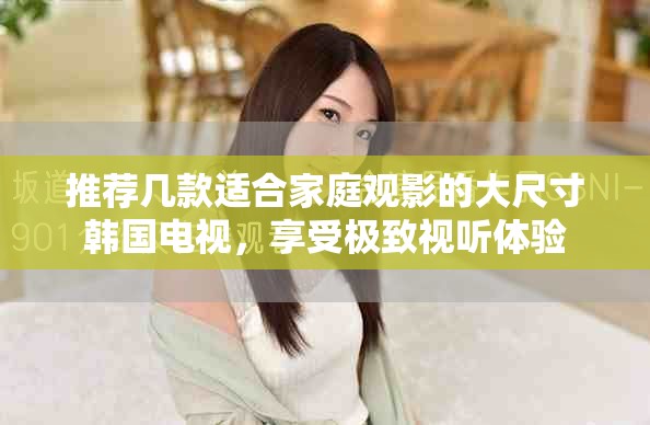 推荐几款适合家庭观影的大尺寸韩国电视，享受极致视听体验