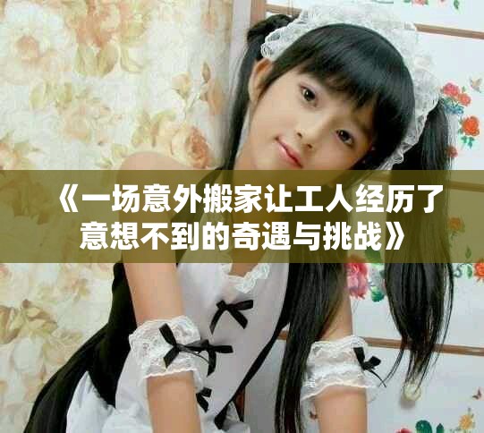 《一场意外搬家让工人经历了意想不到的奇遇与挑战》