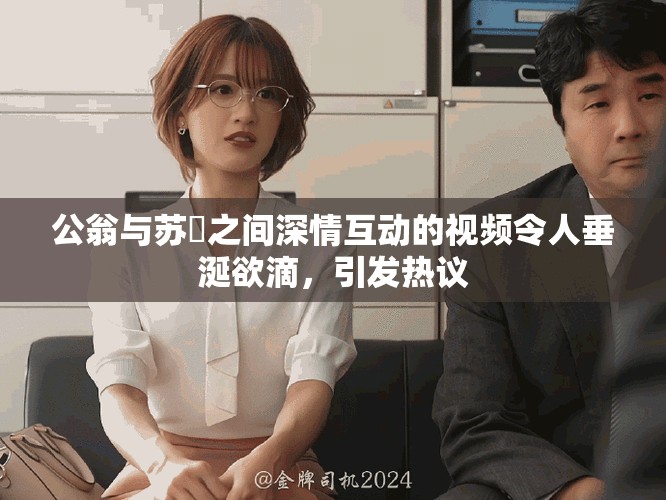 公翁与苏玥之间深情互动的视频令人垂涎欲滴，引发热议