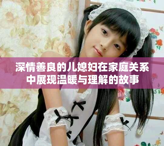 深情善良的儿媳妇在家庭关系中展现温暖与理解的故事