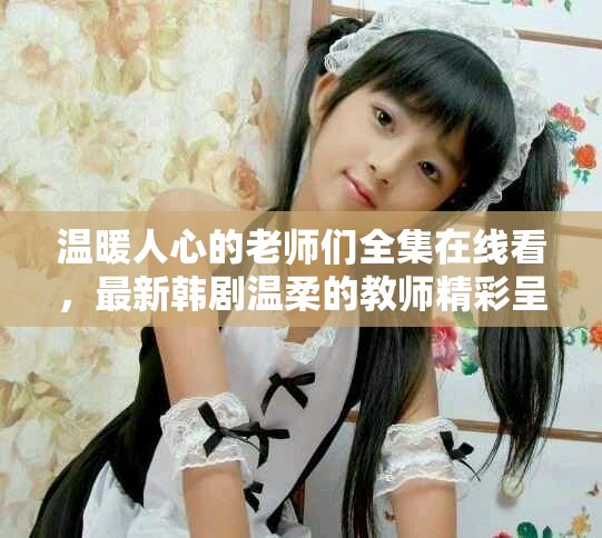 温暖人心的老师们全集在线看，最新韩剧温柔的教师精彩呈现