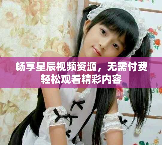畅享星辰视频资源，无需付费轻松观看精彩内容