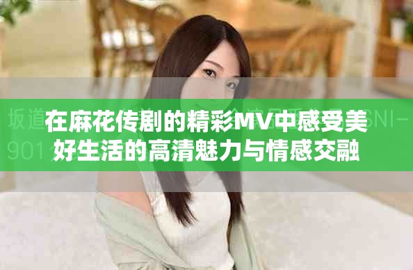 在麻花传剧的精彩MV中感受美好生活的高清魅力与情感交融